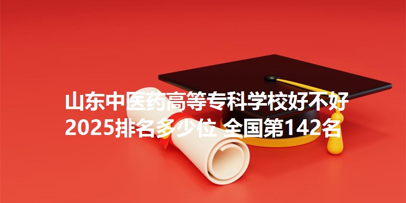 山东中医药高等专科学校好不好 2025排名多少位 全国第142名