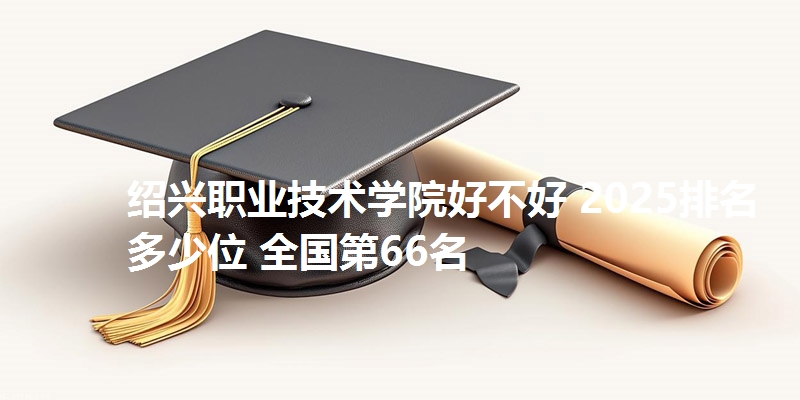 绍兴职业技术学院好不好 2025排名多少位 全国第66名