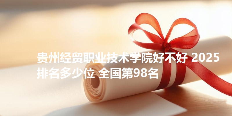 贵州经贸职业技术学院好不好 2025排名多少位 全国第98名
