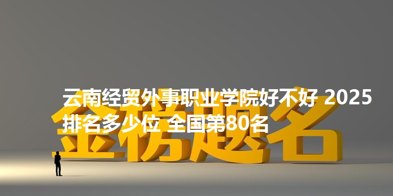 云南经贸外事职业学院好不好 2025排名多少位 全国第80名
