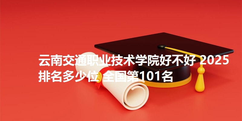 云南交通职业技术学院好不好 2025排名多少位 全国第101名