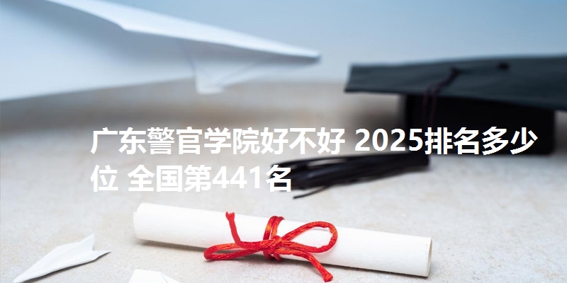 广东警官学院好不好 2025排名多少位 全国第441名