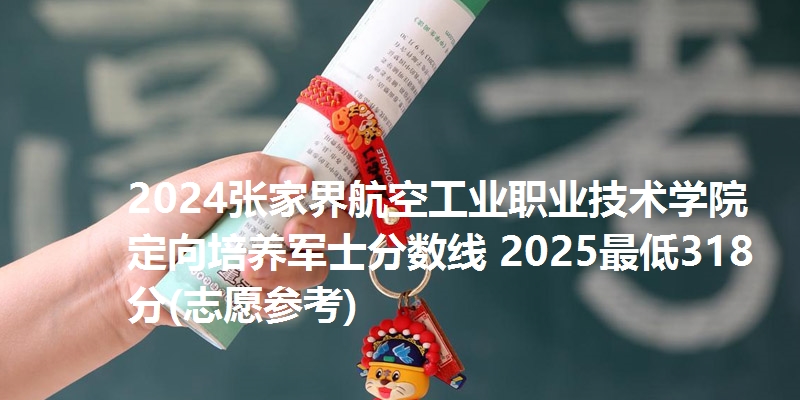2024张家界航空工业职业技术学院定向培养军士分数线 2025最低318分(志愿参考)