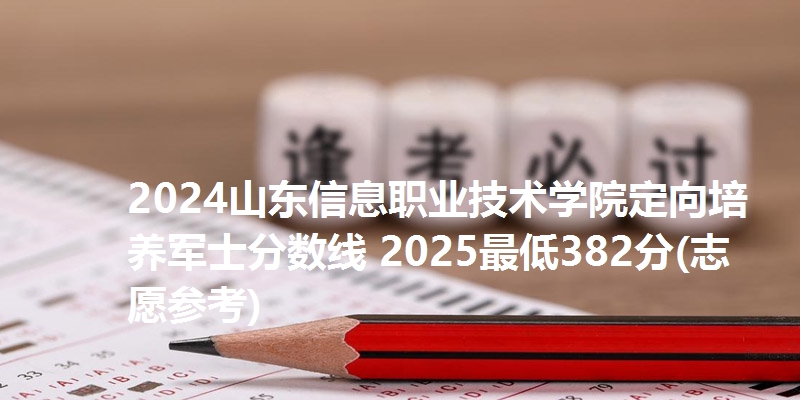 2024山东信息职业技术学院定向培养军士分数线 2025最低382分(志愿参考)