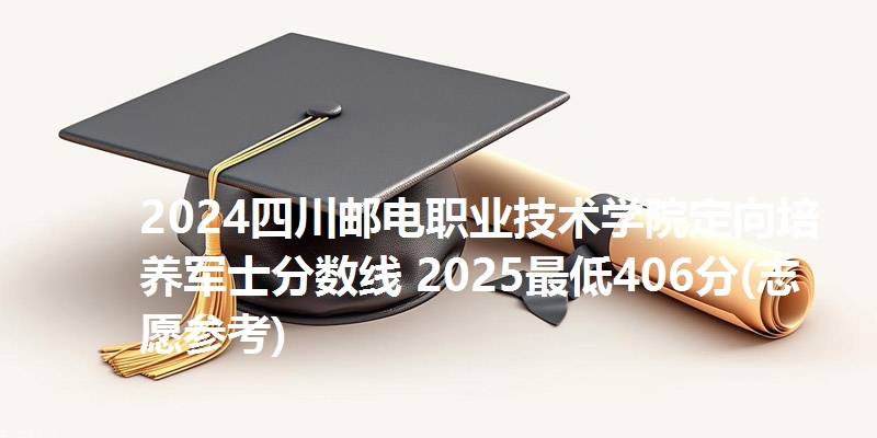 2024四川邮电职业技术学院定向培养军士分数线 2025最低406分(志愿参考)