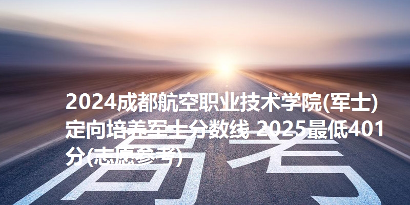 2024成都航空职业技术学院(军士)定向培养军士分数线 2025最低401分(志愿参考)