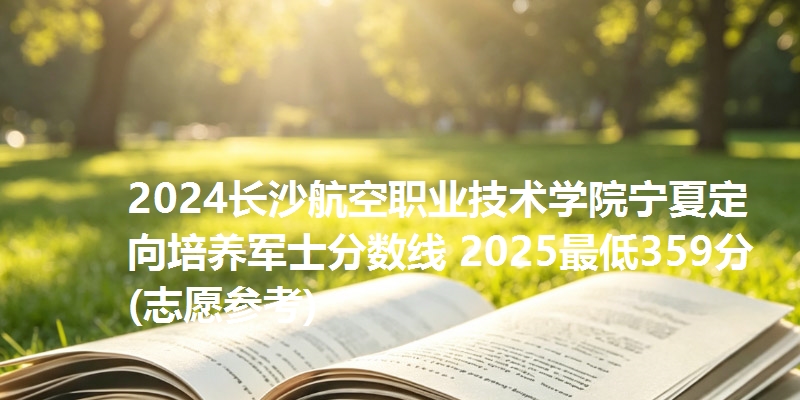 2024长沙航空职业技术学院宁夏定向培养军士分数线 2025最低359分(志愿参考)