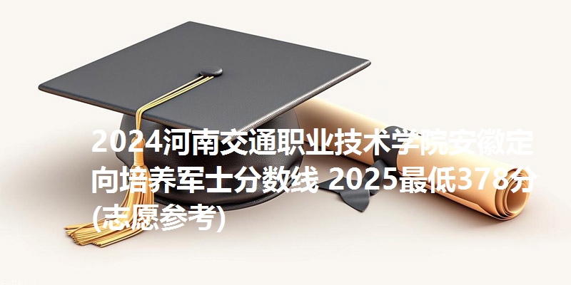 2024河南交通职业技术学院安徽定向培养军士分数线 2025最低378分(志愿参考)
