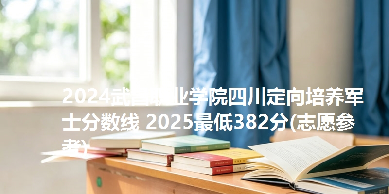 2024武昌职业学院四川定向培养军士分数线 2025最低382分(志愿参考)