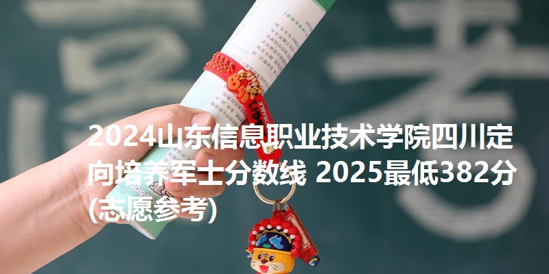 2024山东信息职业技术学院四川定向培养军士分数线 2025最低382分(志愿参考)