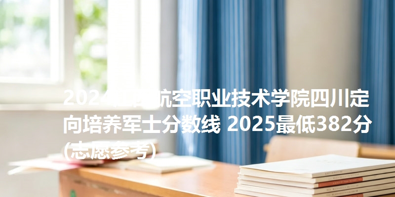 2024江西航空职业技术学院四川定向培养军士分数线 2025最低382分(志愿参考)
