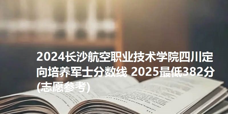2024长沙航空职业技术学院四川定向培养军士分数线 2025最低382分(志愿参考)