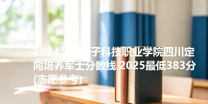 2024北京电子科技职业学院四川定向培养军士分数线 2025最低383分(志愿参考)