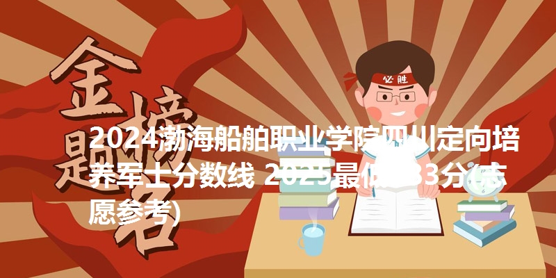 2024渤海船舶职业学院四川定向培养军士分数线 2025最低383分(志愿参考)