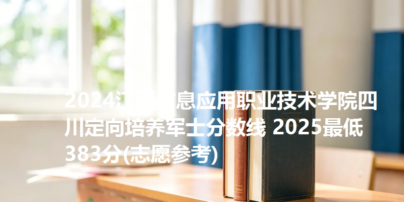 2024江西信息应用职业技术学院四川定向培养军士分数线 2025最低383分(志愿参考)