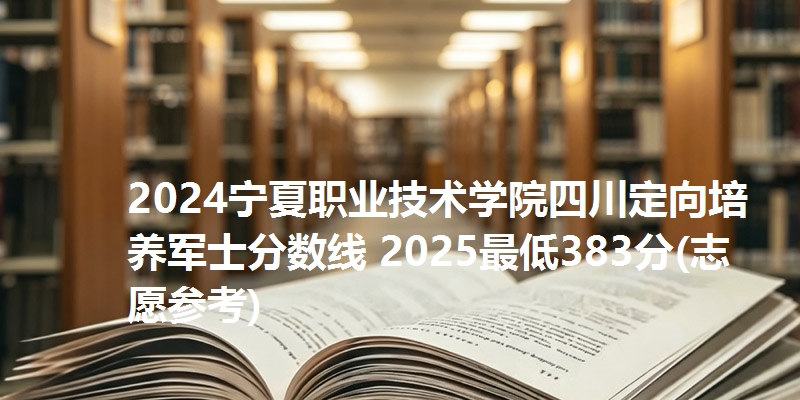 2024宁夏职业技术学院四川定向培养军士分数线 2025最低383分(志愿参考)