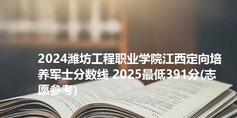 2024潍坊工程职业学院江西定向培养军士分数线 2025最低391分(志愿参考)