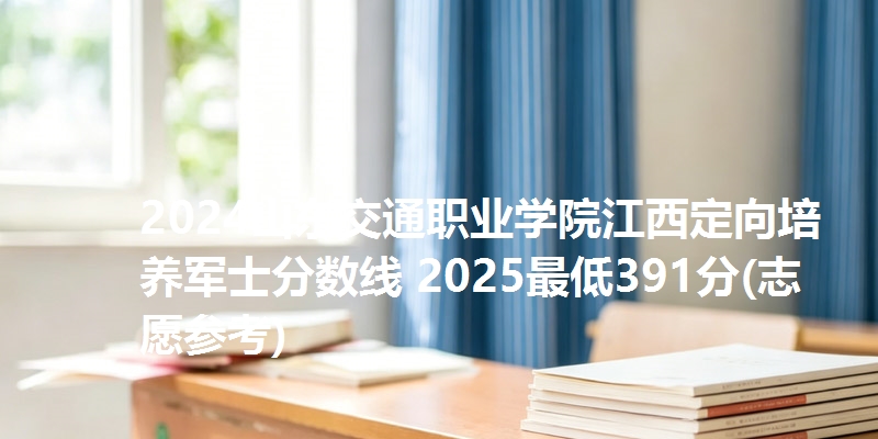 2024山东交通职业学院江西定向培养军士分数线 2025最低391分(志愿参考)