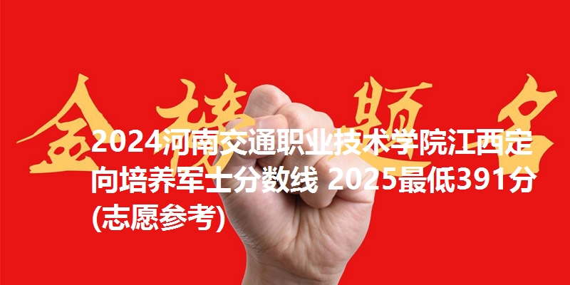 2024河南交通职业技术学院江西定向培养军士分数线 2025最低391分(志愿参考)