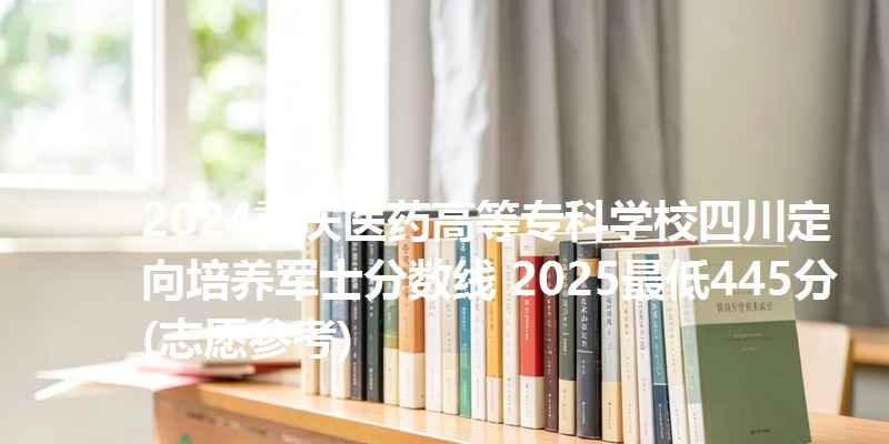 2024重庆医药高等专科学校四川定向培养军士分数线 2025最低445分(志愿参考)