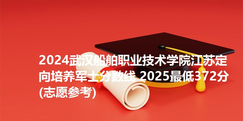 2024武汉船舶职业技术学院江苏定向培养军士分数线 2025最低372分(志愿参考)