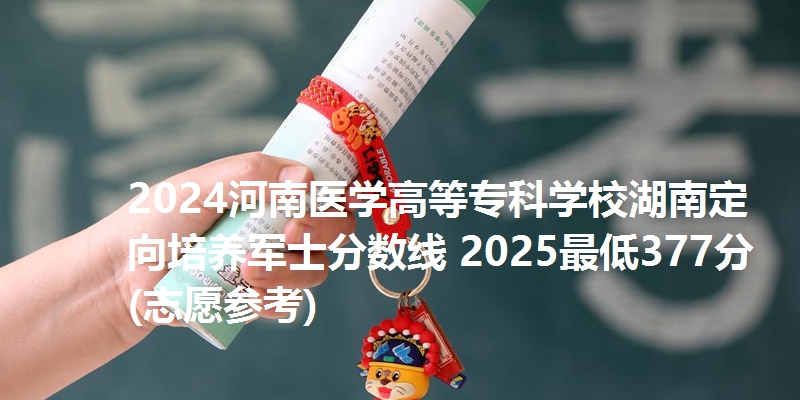 2024河南医学高等专科学校湖南定向培养军士分数线 2025最低377分(志愿参考)