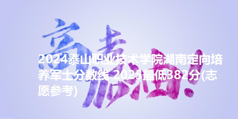 2024泰山职业技术学院湖南定向培养军士分数线 2025最低382分(志愿参考)