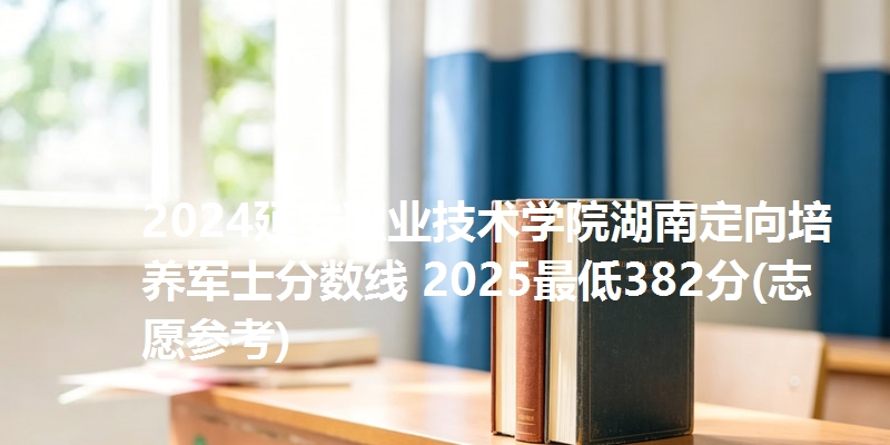 2024延安职业技术学院湖南定向培养军士分数线 2025最低382分(志愿参考)