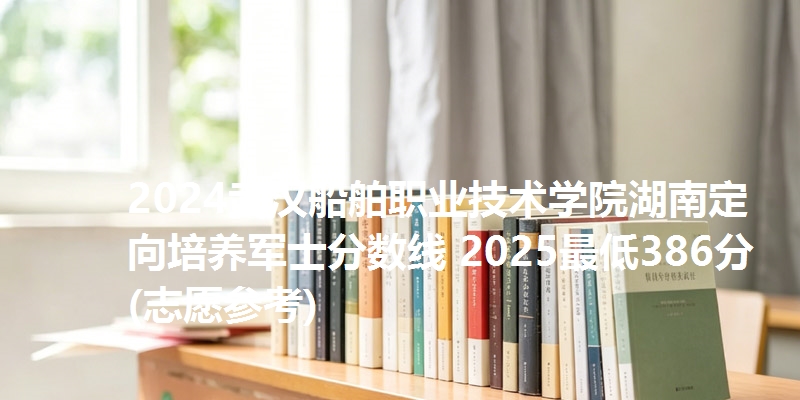2024武汉船舶职业技术学院湖南定向培养军士分数线 2025最低386分(志愿参考)