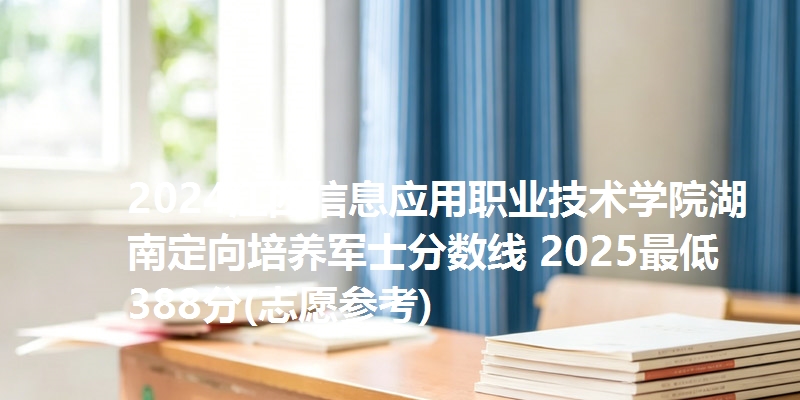 2024江西信息应用职业技术学院湖南定向培养军士分数线 2025最低388分(志愿参考)