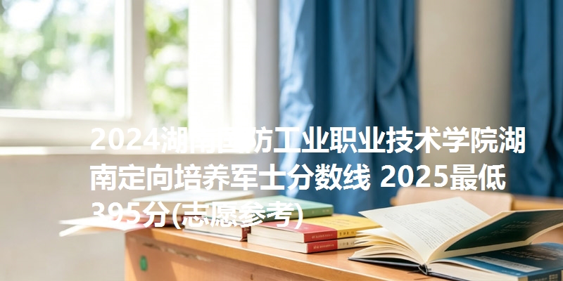 2024湖南国防工业职业技术学院湖南定向培养军士分数线 2025最低395分(志愿参考)