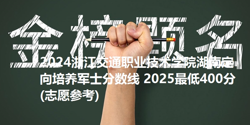 2024浙江交通职业技术学院湖南定向培养军士分数线 2025最低400分(志愿参考)