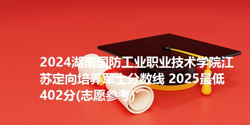2024湖南国防工业职业技术学院江苏定向培养军士分数线 2025最低402分(志愿参考)