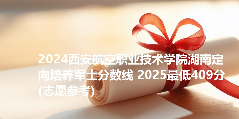 2024西安航空职业技术学院湖南定向培养军士分数线 2025最低409分(志愿参考)