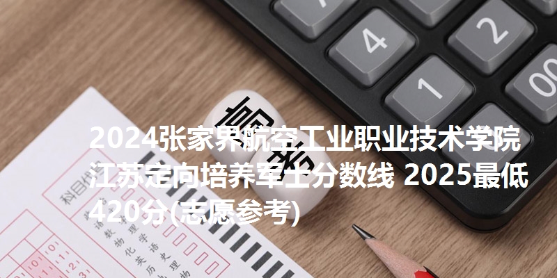 2024张家界航空工业职业技术学院江苏定向培养军士分数线 2025最低420分(志愿参考)