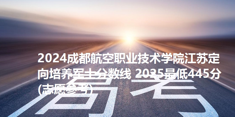 2024成都航空职业技术学院江苏定向培养军士分数线 2025最低445分(志愿参考)