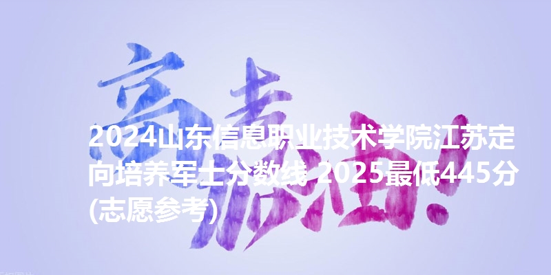 2024山东信息职业技术学院江苏定向培养军士分数线 2025最低445分(志愿参考)