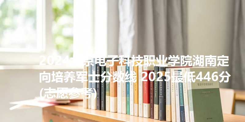 2024北京电子科技职业学院湖南定向培养军士分数线 2025最低446分(志愿参考)