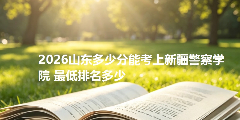 2026山东多少分能考上新疆警察学院 最低排名多少