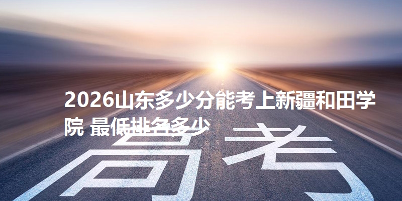 2026山东多少分能考上新疆和田学院 最低排名多少
