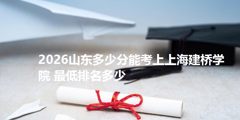 2026山东多少分能考上上海建桥学院 最低排名多少