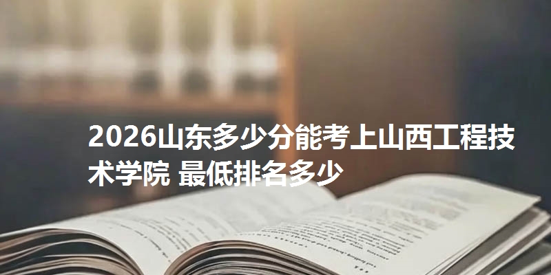 2026山东多少分能考上山西工程技术学院 最低排名多少