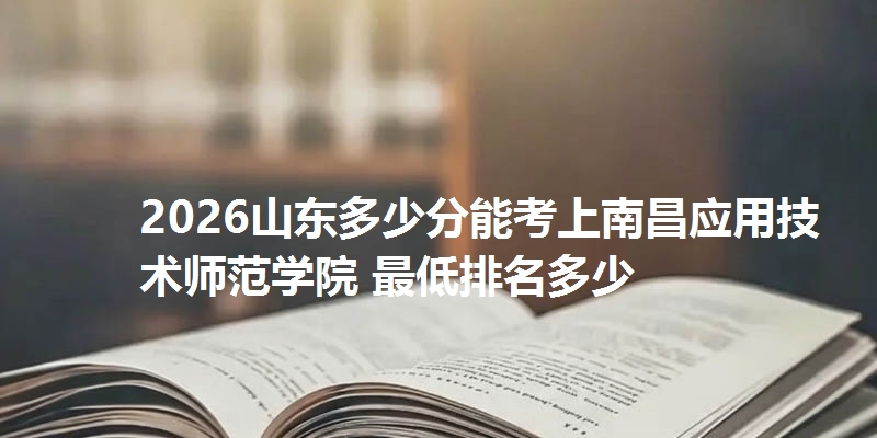 2026山东多少分能考上南昌应用技术师范学院 最低排名多少