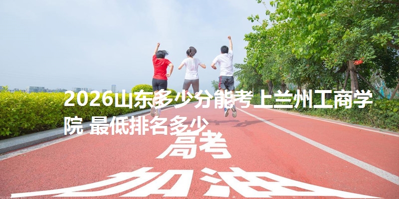 2026山东多少分能考上兰州工商学院 最低排名多少