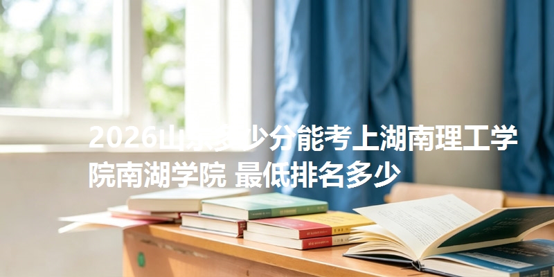 2026山东多少分能考上湖南理工学院南湖学院 最低排名多少