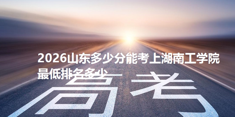 2026山东多少分能考上湖南工学院 最低排名多少