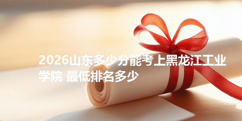 2026山东多少分能考上黑龙江工业学院 最低排名多少