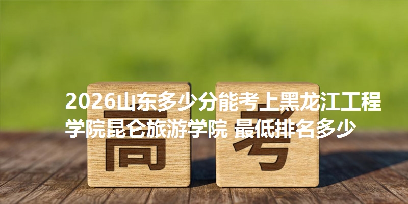 2026山东多少分能考上黑龙江工程学院昆仑旅游学院 最低排名多少