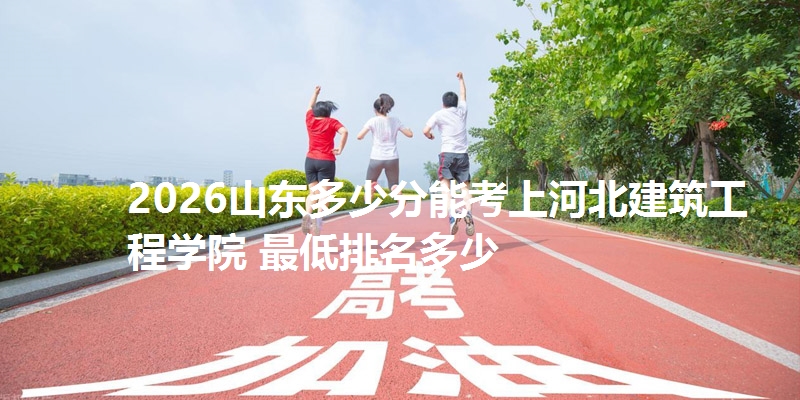 2026山东多少分能考上河北建筑工程学院 最低排名多少