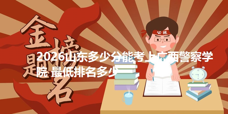 2026山东多少分能考上广西警察学院 最低排名多少